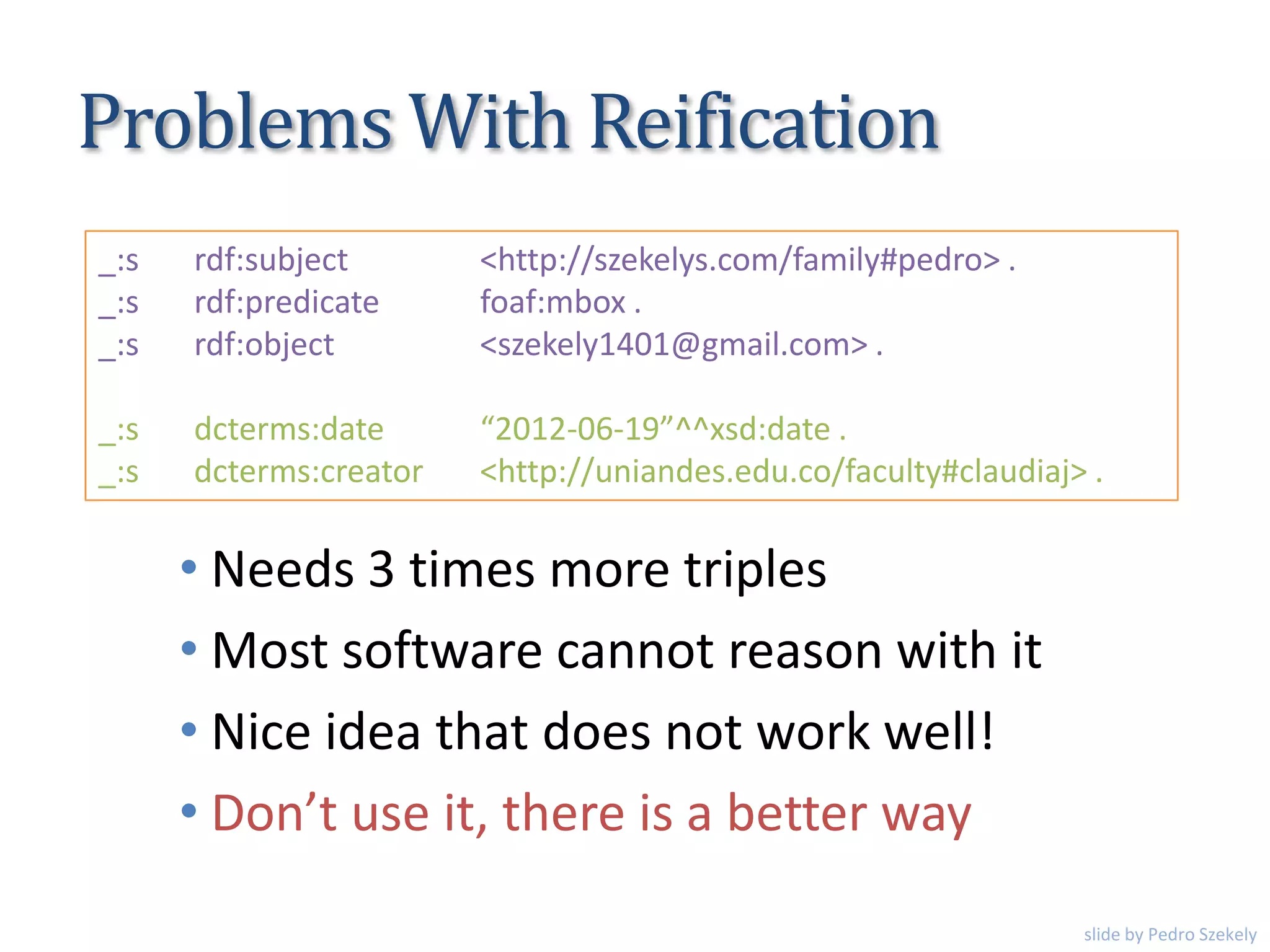 Problems With Reification
• Needs 3 times more triples
• Most software cannot reason with it
• Nice idea that does not work well!
• Don’t use it, there is a better way
_:s rdf:subject <http://szekelys.com/family#pedro> .
_:s rdf:predicate foaf:mbox .
_:s rdf:object <szekely1401@gmail.com> .
_:s dcterms:date “2012-06-19”^^xsd:date .
_:s dcterms:creator <http://uniandes.edu.co/faculty#claudiaj> .
slide by Pedro Szekely
 
