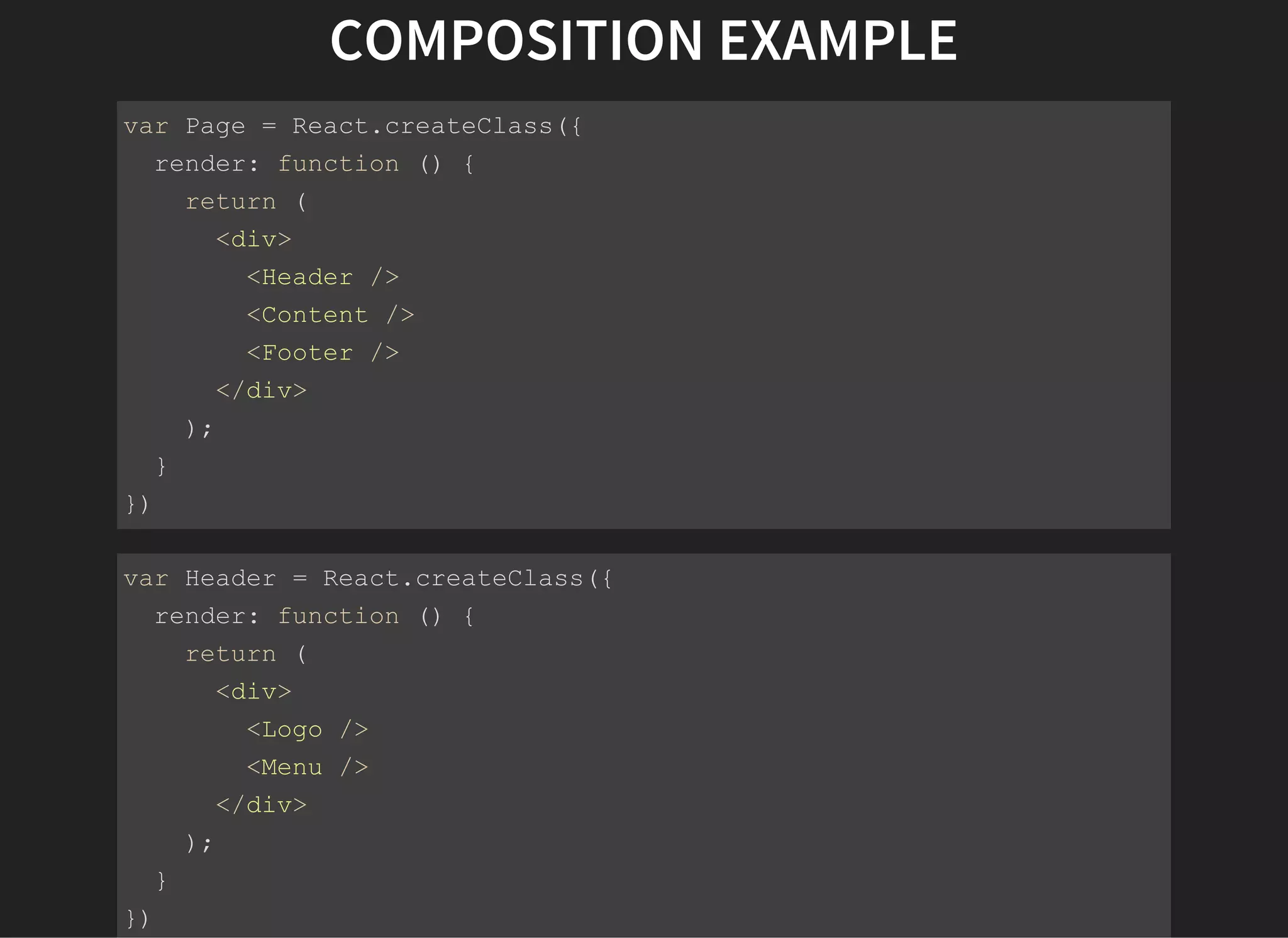 COMPOSITION EXAMPLE
var Page = React.createClass({
  render: function () {
    return (
      <div>
        <Header />
        <Content />
        <Footer />
      </div>
    );
  }
})
var Header = React.createClass({
  render: function () {
    return (
      <div>
        <Logo />
        <Menu />
      </div>
    );
  }
})
 