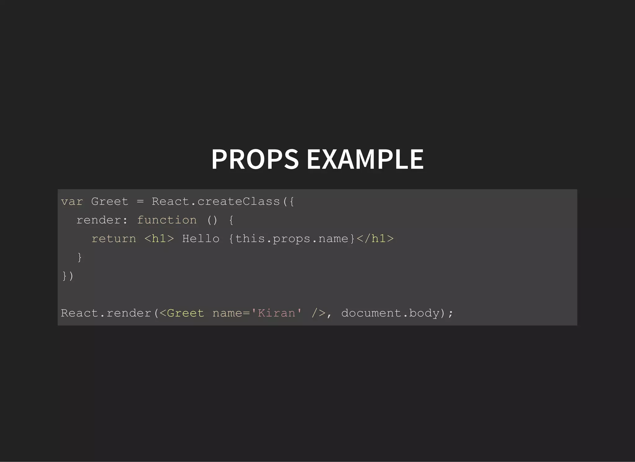 PROPS EXAMPLE
var Greet = React.createClass({
  render: function () {
    return <h1> Hello {this.props.name}</h1>
  }
})
React.render(<Greet name='Kiran' />, document.body);
 
