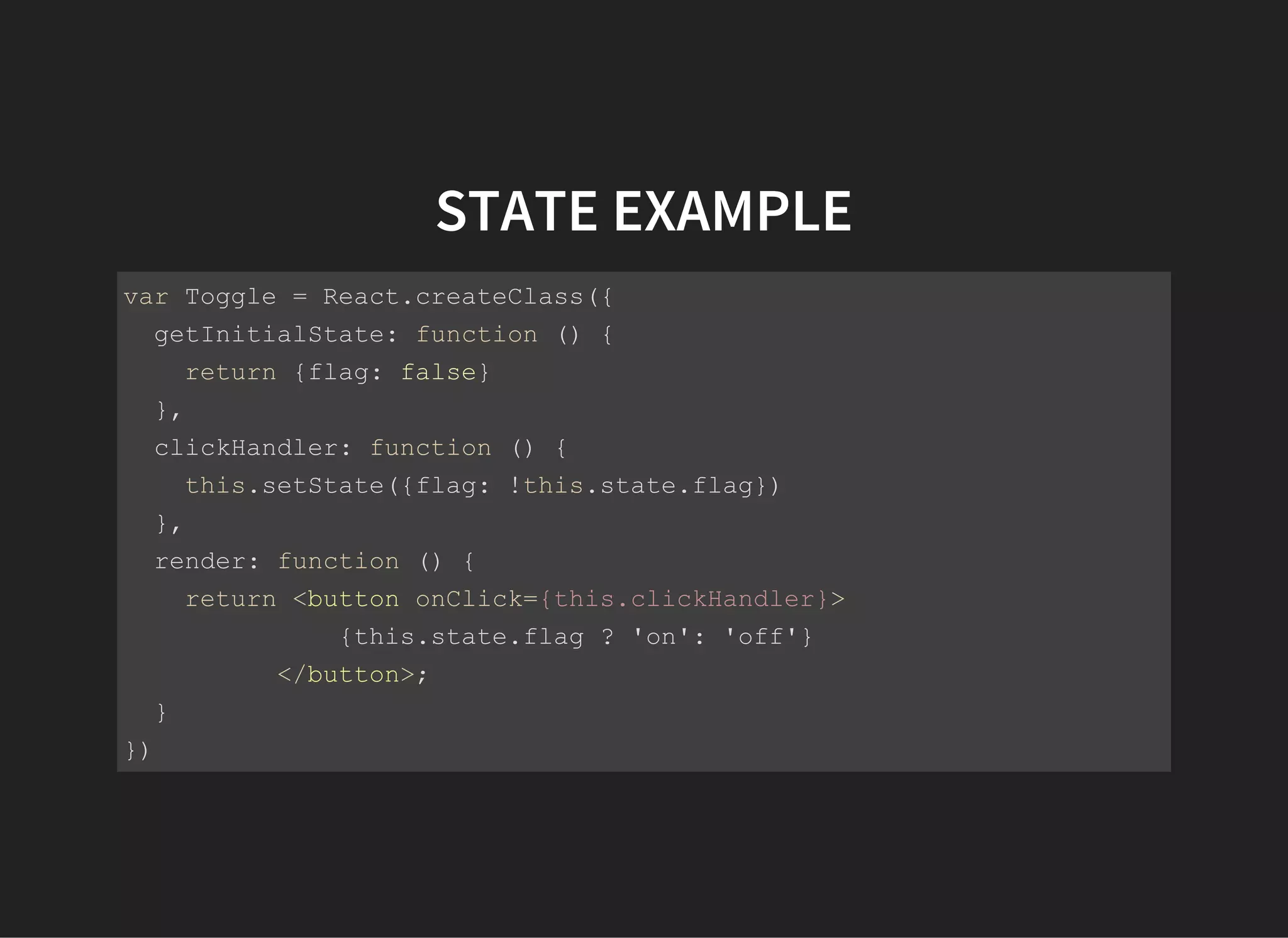 STATE EXAMPLE
var Toggle = React.createClass({
  getInitialState: function () {
    return {flag: false}
  },
  clickHandler: function () {
    this.setState({flag: !this.state.flag})
  },
  render: function () {
    return <button onClick={this.clickHandler}>
              {this.state.flag ? 'on': 'off'}
          </button>;
  }
})
React.render(<Toggle />, document.body);
 