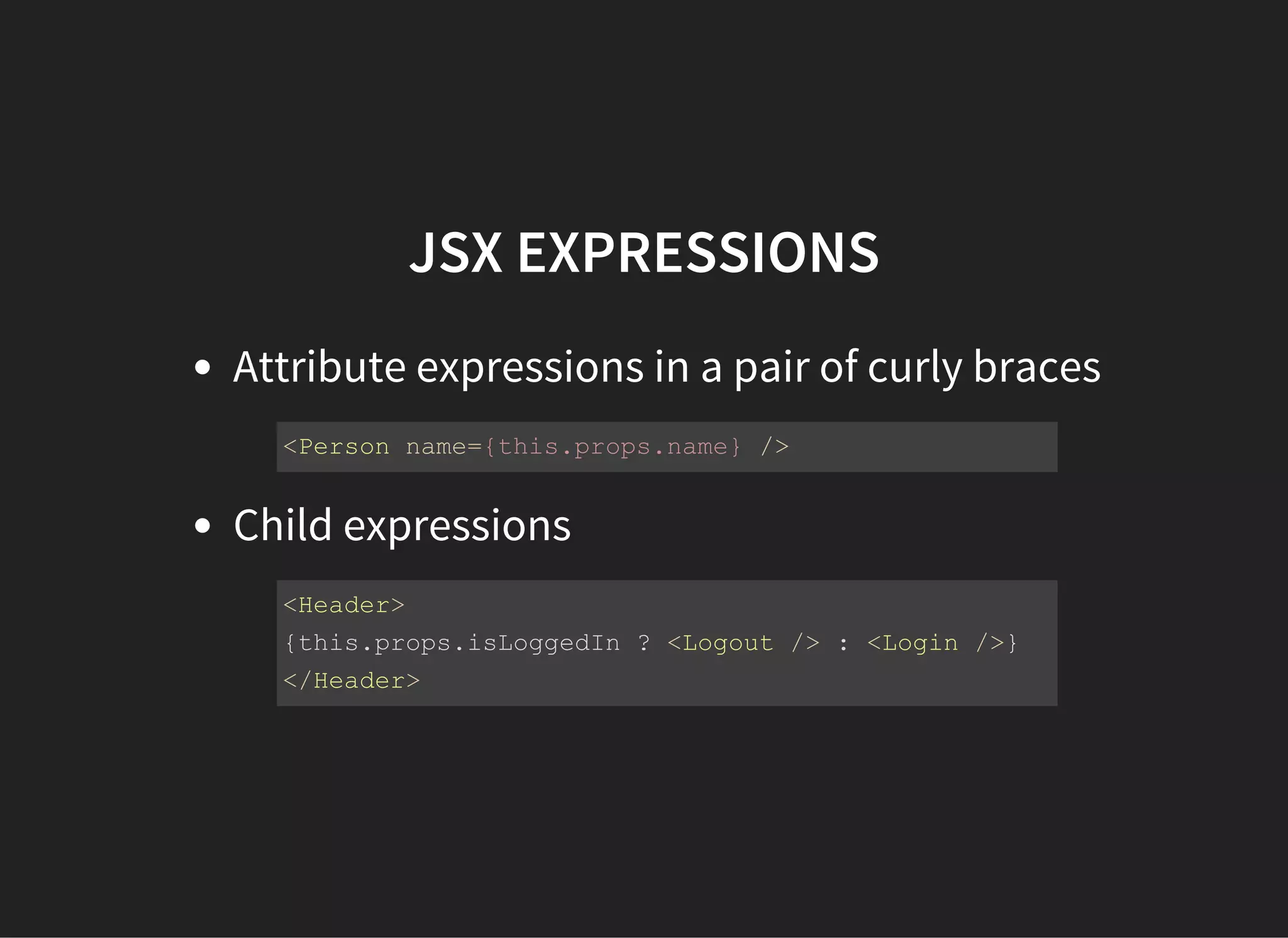 JSX EXPRESSIONS
Attribute expressions in a pair of curly braces
Child expressions
<Person name={this.props.name} />
<Header>
{this.props.isLoggedIn ? <Logout /> : <Login />}
</Header>
 