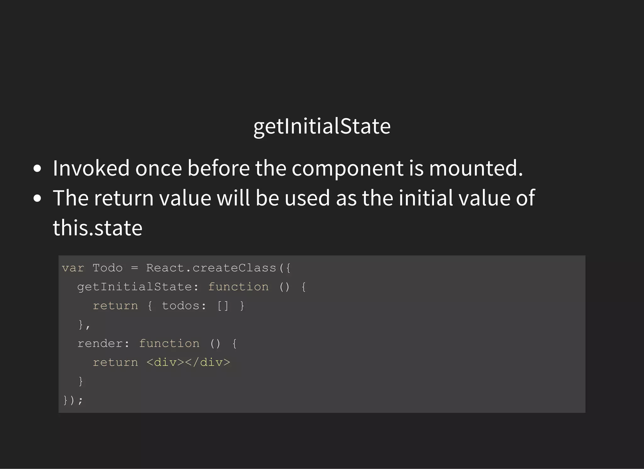 getInitialState
Invoked once before the component is mounted.
The return value will be used as the initial value of
this.state
var Todo = React.createClass({
  getInitialState: function () {
    return { todos: [] }
  },
  render: function () {
    return <div></div>
  }
});
 