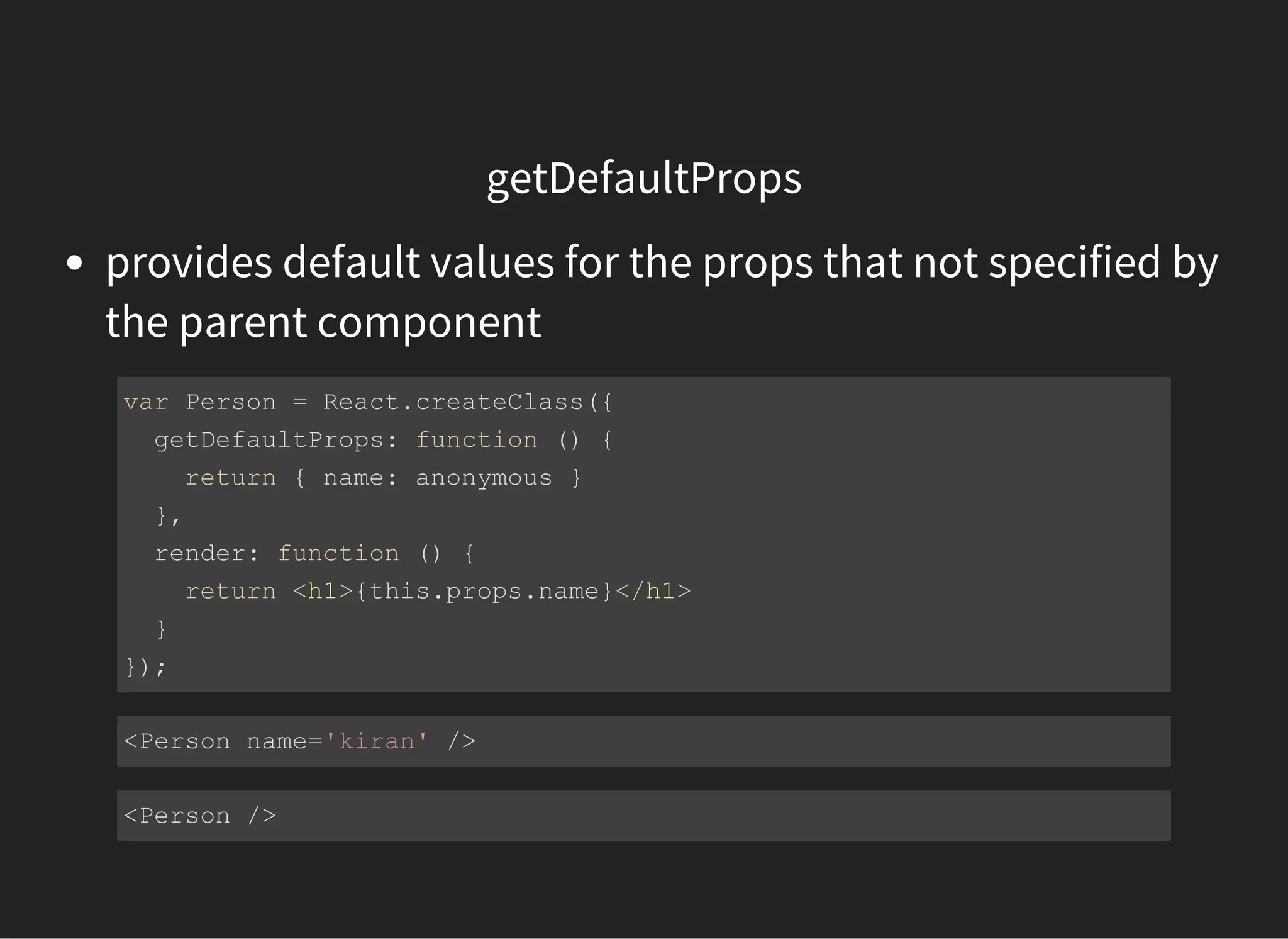 getDefaultProps
provides default values for the props that not specified by
the parent component
var Person = React.createClass({
  getDefaultProps: function () {
    return { name: anonymous }
  },
  render: function () {
    return <h1>{this.props.name}</h1>
  }
});
<Person name='kiran' />
<Person />
 