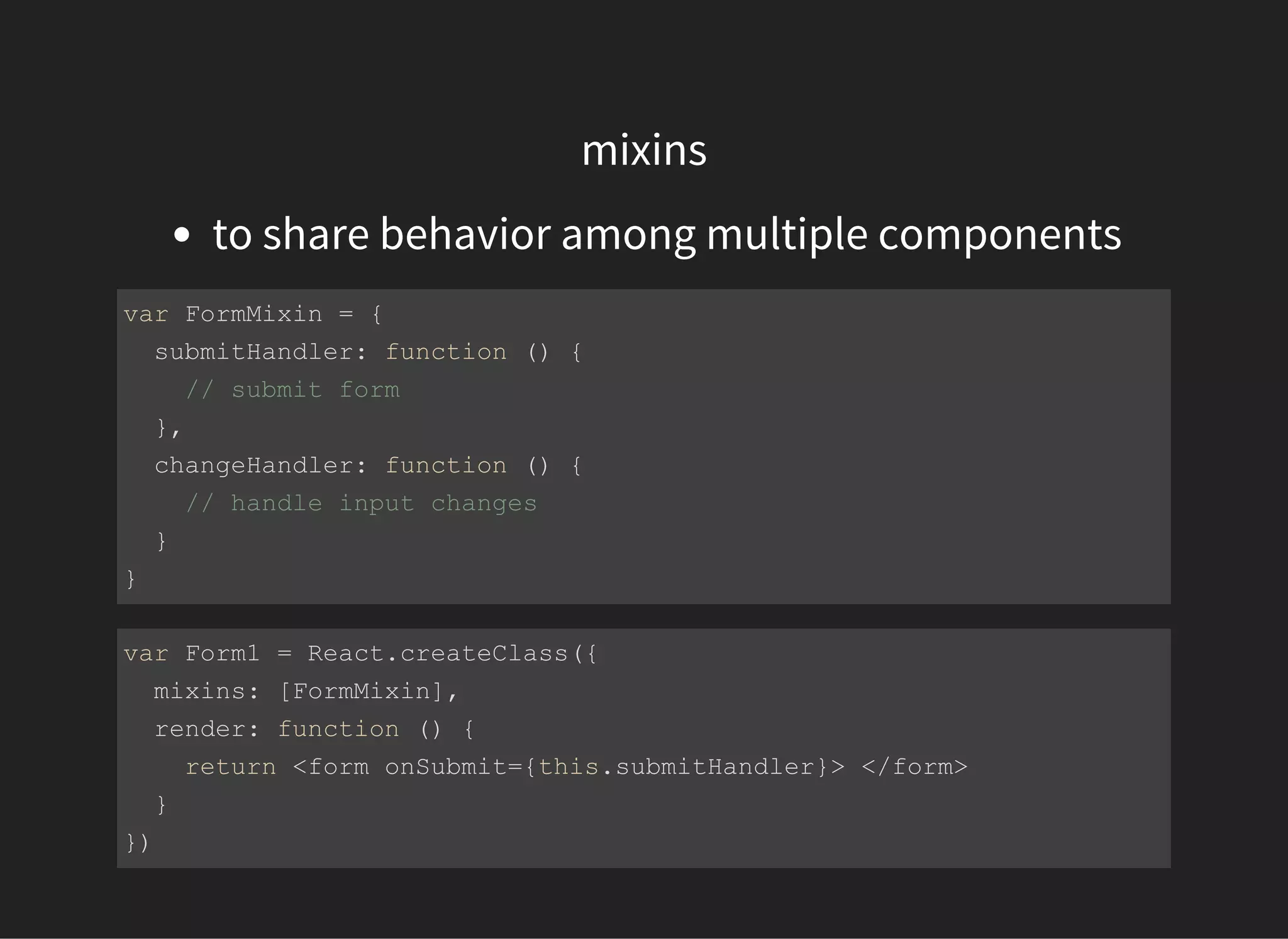 mixins
to share behavior among multiple components
var FormMixin = {
  submitHandler: function () {
    // submit form
  },
  changeHandler: function () {
    // handle input changes
  }
}
var Form1 = React.createClass({
  mixins: [FormMixin],
  render: function () {
    return <form onSubmit={this.submitHandler}> </form>
  }
})
 