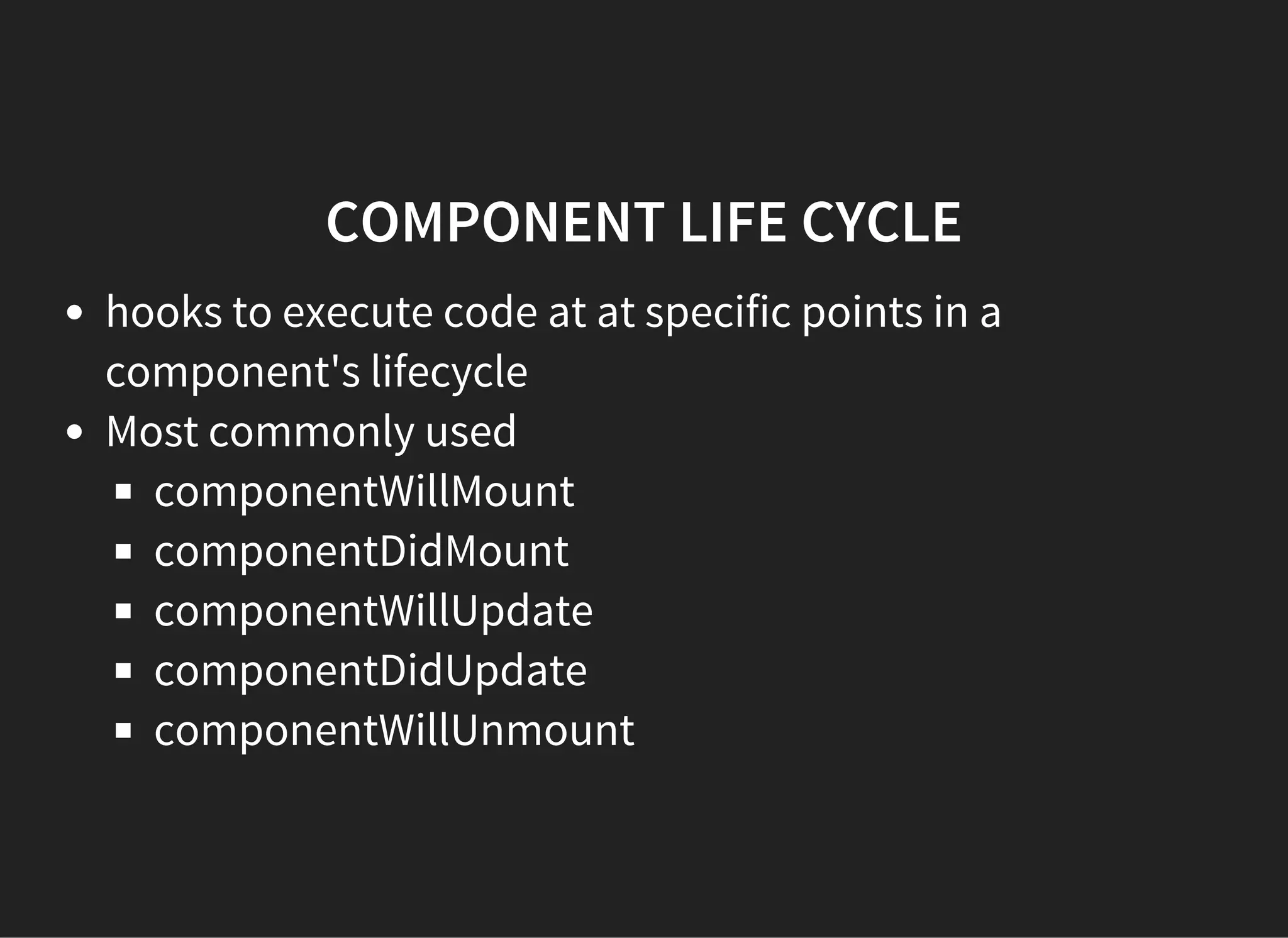COMPONENT LIFE CYCLE
hooks to execute code at at specific points in a
component's lifecycle
Most commonly used
componentWillMount
componentDidMount
componentWillUpdate
componentDidUpdate
componentWillUnmount
 