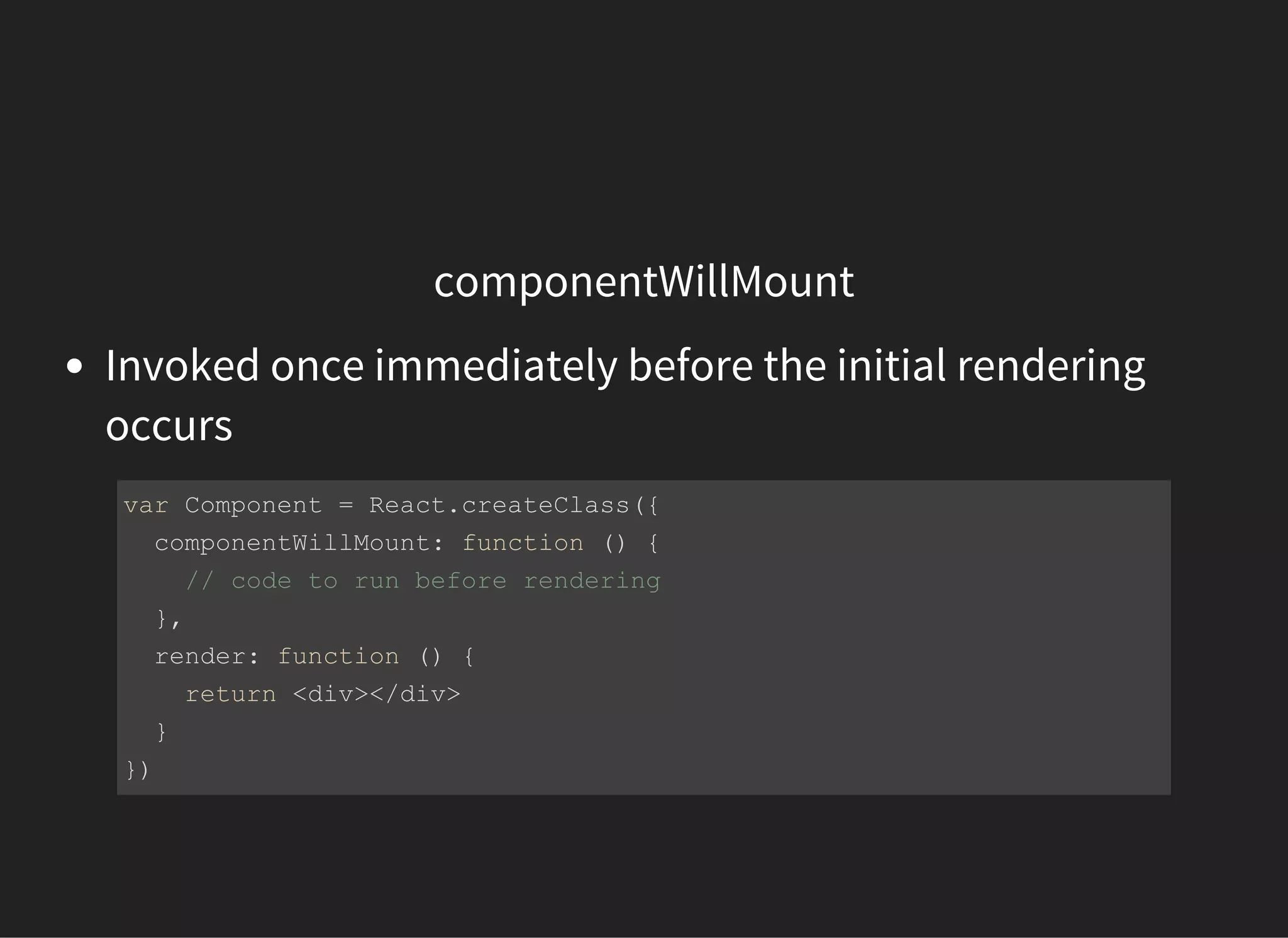 componentWillMount
Invoked once immediately before the initial rendering
occurs
var Component = React.createClass({
  componentWillMount: function () {
    // code to run before rendering
  },
  render: function () {
    return <div></div>
  }
})
 