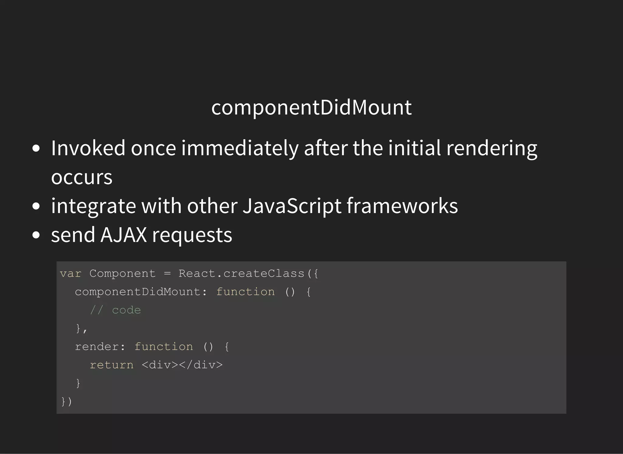 componentDidMount
Invoked once immediately after the initial rendering
occurs
integrate with other JavaScript frameworks
send AJAX requests
var Component = React.createClass({
  componentDidMount: function () {
    // code 
  },
  render: function () {
    return <div></div>
  }
})
 