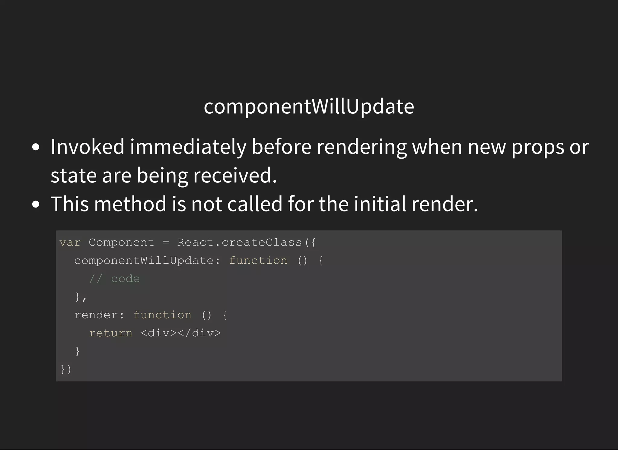 componentWillUpdate
Invoked immediately before rendering when new props or
state are being received.
This method is not called for the initial render.
var Component = React.createClass({
  componentWillUpdate: function () {
    // code 
  },
  render: function () {
    return <div></div>
  }
})
 