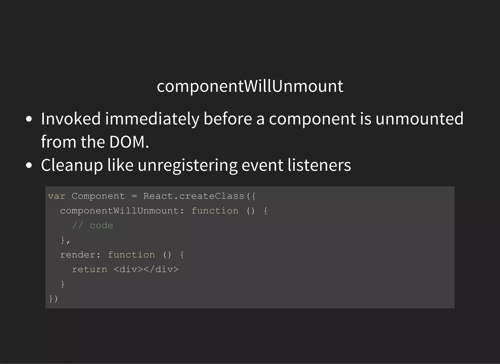 componentWillUnmount
Invoked immediately before a component is unmounted
from the DOM.
Cleanup like unregistering event listeners
var Component = React.createClass({
  componentWillUnmount: function () {
    // code 
  },
  render: function () {
    return <div></div>
  }
})
 