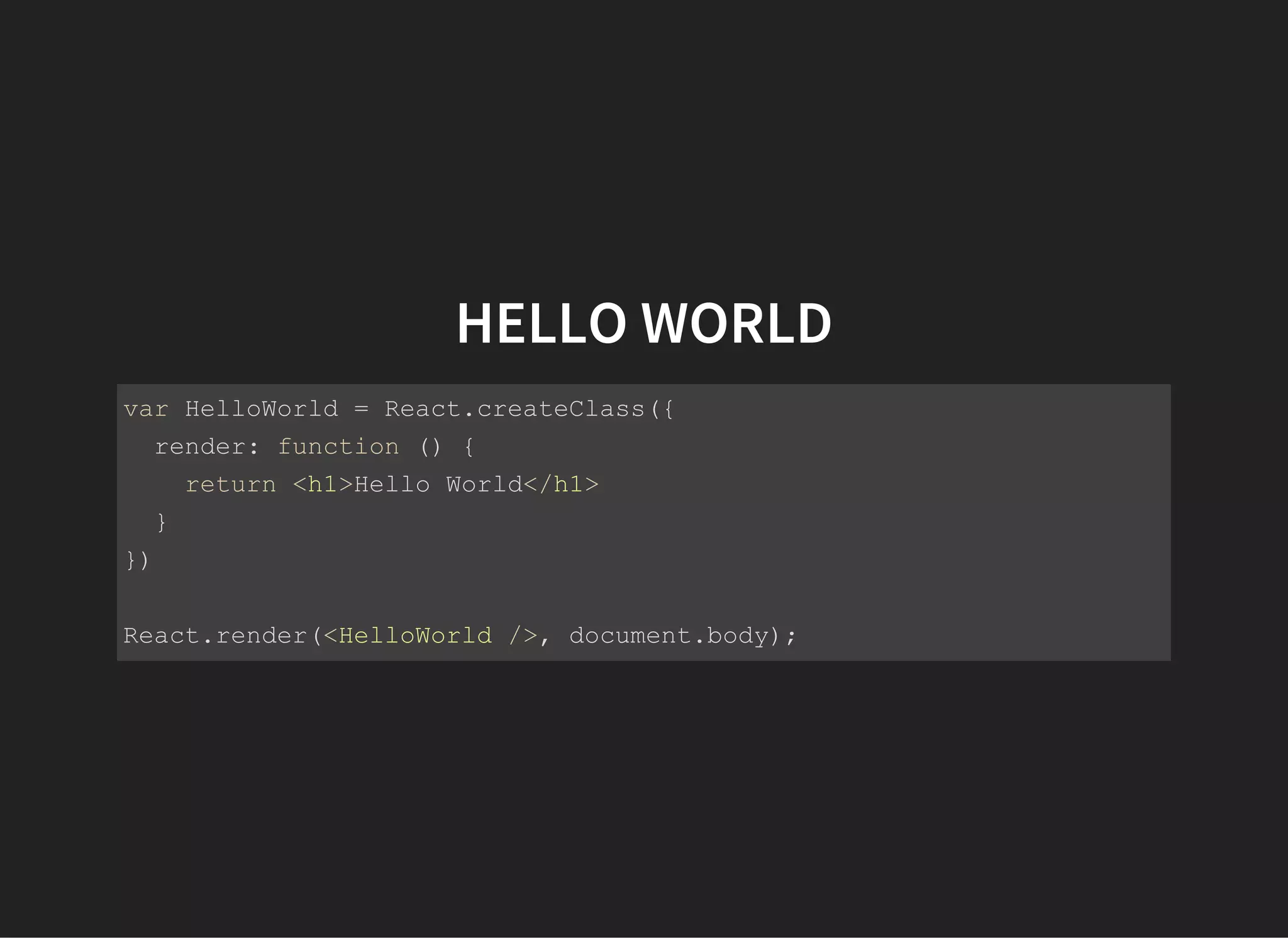 HELLO WORLD
var HelloWorld = React.createClass({
  render: function () {
    return <h1>Hello World</h1>
  }
})
React.render(<HelloWorld />, document.body);
 