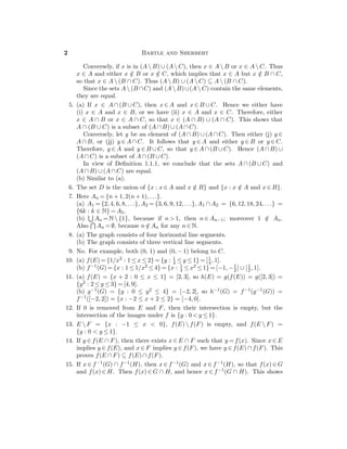 2 Bartle and Sherbert
Conversely, if x is in (A  B) ∪ (A  C), then x ∈ A  B or x ∈ A  C. Thus
x ∈ A and either x /∈ B or x /∈ C, which implies that x ∈ A but x /∈ B ∩ C,
so that x ∈ A  (B ∩ C). Thus (A  B) ∪ (A  C) ⊆ A  (B ∩ C).
Since the sets A  (B ∩C) and (A  B)∪(A  C) contain the same elements,
they are equal.
5. (a) If x ∈ A ∩ (B ∪ C), then x ∈ A and x ∈ B ∪ C. Hence we either have
(i) x ∈ A and x ∈ B, or we have (ii) x ∈ A and x ∈ C. Therefore, either
x ∈ A ∩ B or x ∈ A ∩ C, so that x ∈ (A ∩ B) ∪ (A ∩ C). This shows that
A ∩ (B ∪ C) is a subset of (A ∩ B) ∪ (A ∩ C).
Conversely, let y be an element of (A ∩ B) ∪ (A ∩ C). Then either (j) y ∈
A ∩ B, or (jj) y ∈ A ∩ C. It follows that y ∈ A and either y ∈ B or y ∈ C.
Therefore, y ∈ A and y ∈ B ∪ C, so that y ∈ A ∩ (B ∪ C). Hence (A ∩ B) ∪
(A ∩ C) is a subset of A ∩ (B ∪ C).
In view of Deﬁnition 1.1.1, we conclude that the sets A ∩ (B ∪ C) and
(A ∩ B) ∪ (A ∩ C) are equal.
(b) Similar to (a).
6. The set D is the union of {x : x ∈ A and x /∈ B} and {x : x /∈ A and x ∈ B}.
7. Here An = {n + 1, 2(n + 1), . . .}.
(a) A1 = {2, 4, 6, 8, . . .}, A2 = {3, 6, 9, 12, . . .}, A1 ∩ A2 = {6, 12, 18, 24, . . .} =
{6k : k ∈ N} = A5.
(b) An = N  {1}, because if n > 1, then n ∈ An−1; moreover 1 /∈ An.
Also An = ∅, because n /∈ An for any n ∈ N.
8. (a) The graph consists of four horizontal line segments.
(b) The graph consists of three vertical line segments.
9. No. For example, both (0, 1) and (0, − 1) belong to C.
10. (a) f(E) = {1/x2 : 1 ≤ x ≤ 2} = {y : 1
4 ≤ y ≤ 1} = [1
4 , 1].
(b) f−1(G) = {x : 1 ≤ 1/x2 ≤ 4} = {x : 1
4 ≤ x2 ≤ 1} = [−1, −1
2 ] ∪ [1
2 , 1].
11. (a) f(E) = {x + 2 : 0 ≤ x ≤ 1} = [2, 3], so h(E) = g(f(E)) = g([2, 3]) =
{y2 : 2 ≤ y ≤ 3} = [4, 9].
(b) g−1(G) = {y : 0 ≤ y2 ≤ 4} = [−2, 2], so h−1(G) = f−1(g−1(G)) =
f−1([−2, 2]) = {x : −2 ≤ x + 2 ≤ 2} = [−4, 0].
12. If 0 is removed from E and F, then their intersection is empty, but the
intersection of the images under f is {y : 0 < y ≤ 1}.
13. E  F = {x : −1 ≤ x < 0}, f(E)  f(F) is empty, and f(E  F) =
{y : 0 < y ≤ 1}.
14. If y ∈ f(E ∩ F), then there exists x ∈ E ∩ F such that y = f(x). Since x ∈ E
implies y ∈ f(E), and x ∈ F implies y ∈ f(F), we have y ∈ f(E) ∩ f(F). This
proves f(E ∩ F) ⊆ f(E) ∩ f(F).
15. If x ∈ f−1(G) ∩ f−1(H), then x ∈ f−1(G) and x ∈ f−1(H), so that f(x) ∈ G
and f(x) ∈ H. Then f(x) ∈ G ∩ H, and hence x ∈ f−1(G ∩ H). This shows
 