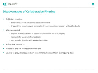 100
• Cold start problem
› Items without feedbacks cannot be recommended
› CF algorithms cannot provide personalized recommendations for users without feedbacks
• Warmup period
› Requires numerous events to be able to characterize the user properly
› Inaccurate for users with few feedbacks
› Inaccurate for domains with weak collaboration
• Vulnerable to attacks
• Harder to explain the recommendations
• Unable to provide cross-domain recommendations without overlapping data
Disadvantages of Collaborative Filtering
 