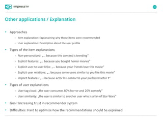 103
Other applications / Explanation
• Approaches
› Item explanation: Explanaining why those items were recommended
› User explanation: Description about the user profile
• Types of the item explanations
› Non-personalized: „… because this content is trending”
› Explicit features: „… because you bought horror movies”
› Explicit user-to-user links: „… because your friends love this movie”
› Explicit user relations: „.. because some users similar to you like this movie”
› Implicit features: „… because actor X is similar to your preferred actor Y”
• Types of user explanations
› User tag cloud: „the user consumes 80% horror and 20% comedy”
› User similarity: „the user is similar to another user who is a fan of Star Wars”
• Goal: Increasing trust in recommender system
• Difficulties: Hard to optimize how the recommendations should be explained
 