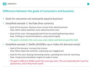 20
• Goals for consumers not necessarily equal to business!
• Simplified example 1: YouTube (free contents)
› Goal of the business: Receive more income from advertisements
How: More videos watched, more advertisements seen
› Goal of the users: Having good/useful time by watching/listening videos
How: Clicking on recommendations, using search engine
› The goal is realized in the same way, more videos watched are good for both.
• Simplified example 2: Netflix (DVD/Blu-ray or Video On Demand rental)
› Goal of the business: Increase the income
How: More expensive contents, improving user engagement
› Goal for the users: Buying interesting movies, spending less time for searching
How: Using recommendation engine to make it easier
› The goal is different. Netflix wants the users pay more. The users basically don’t want to
spend more, only if they find it worth.
Difference between the goals of consumers and business
 