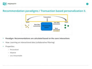 26
• Paradigm: Recommendations are calculated based on the users interactions
• How: Learning on interactional data (collaborative filtering)
• Properties:
› Personalized
› Adaptive
› Less interpretable
Recommendation paradigms / Transaction based personalization II.
Items User data
Recommender
System
Reco
Item data
Users
Transactions
 