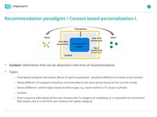 27
• Context: Information that can be observed in the time of recommendation
• Types:
› Time-based temporal information (Recos of sports equipments should be different in summer and in winter)
› Mood (Different TV programs should be recommended to the same person based on her current mood)
› Device (Different content types based on device type, e.g. movie trailers in TV, music in phone)
› Location
› Event sequence information (If the user browses the TV category of a webshop, it is reasonable to recommend
DVD players, but it is not if the user browses the laptop category)
Recommendation paradigms / Context based personalization I.
Items User data
Recommender
System
Reco
Item data
Users
Context
Transactions
 