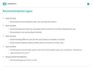 30
• Item to User
› Conventional recommendation task: „You may like these items”.
• Item to Item
› Recommending items that are somewhat similar to the item currently viewed by the user
› Personalized or non-personalized similarity
• User to User
› Recommending different users for the users based on metadata or activity
› Social recommendations (who to follow, who to connect) or similar users
• User to Item
› Promoting items that the seller wants to sell to the most probable buyers (e.g. newsletters, notifications)
› „Who would buy this item?”
• Group recommendations
› Recommending group of items or users
Recommendation types
 