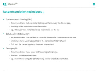 32
• Content-based Filtering (CBF)
› Recommend items that are similar to the ones that the user liked in the past.
› Similarity based on the metadata of the items.
› E.g.: If the user likes romantic movies, recommend her the like
• Collaborative Filtering (CF)
› Recommend items that are liked by users that have similar taste as the current user
› Similarity betwen users is calculated by the transaction history of users
› Only uses the transaction data  domain independent
• Demographic
› Recommendations made based on the demographic profile.
› Realizes a simple personalization.
› E.g.: Recommend computer parts to young people who study informatics.
Recommendation techniques I.
 