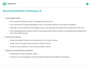 33
• Knowledge-based
› Uses extensive domain-specific knowledge to generate recs.
› User requirements collected (problem), items as possible solutions to the specific problems
› Example: user would like to find a digital camera, she provides her needs and the level of her skills, etc.
› Pure knowledge based systems (without learning) tend to perform better in the beginning of deployment
but they fall behind later.
• Community-based
› Recommendations based on the preferences of the user’s friends.
› People tend to accept recommendations of their friends.
› Using of social networks  social recommender systems.
• Hybrid recommendation systems
› Combination of the techniques above.
› Trying to use the advantages and fix the disadvantages of the different techniques.
Recommendation techniques II.
 