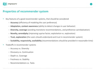 35
• Key features of a good recommender systems, that should be considered
› Accuracy (efficiency of modeling the user preference)
› Adaptation, context awareness (ability to detect changes in user behavior)
› Diversity, coverage (avoiding monotone recommendations, and preference cannibalization)
› Novelty, serendipity (improving suprise factor, exploitation vs. exploration)
› Trust, explanation (the users should understand and trust in recommender system)
› Scalability, responsivity, availability (recommendations should be provided in reasonable time)
• Tradeoffs in recommender systems
› Accuracy vs. Diversity
› Discovery vs. Continuation
› Depth vs. Coverage
› Freshness vs. Stability
› Recommendations vs. Tasks
Properties of recommender system
 