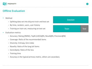 36
• Method
› Splitting data set into disjunct train and test set
› By time, random, users, user history
› Training on train set, measuring on test set
• Evaluation metrics
› Accuracy: Rating (RMSE), TopN (nDCG@N, Recall@N, Precision@N)
› Coverage: Ratio of the recommended items
› Diversity: Entropy, Gini-index
› Novelty: Ratio of the long tail items
› Serendipity: Ratio of the less
› Training time
› Accuracy is the typical primary metric, others are secondary
Offline Evaluation
DataSet
Train Test
 