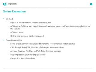 37
• Method
› Effects of recommender systems are measured
› A/B testing: Splitting user base into equally valuable subsets, different recommendations for
the subsets
› A/B tests avoid
› Online improvement can be measured
• Evaluation metrics
› Some effects cannot be evaluated before the recommender system set live
› Click Though Rate (CTR, Number of clicks per recomendation)
› Average Revenue Per User (ARPU), Total Revenue Increase
› Page impression (number of page views)
› Conversion Rate, churn Rate
Online Evaluation
 