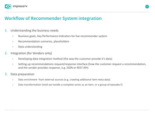 38
1. Understanding the business needs
› Business goals, Key Performance Indicators for live recommender system
› Recommendation scenarios, placeholders
› Data understanding
2. Integration (for Vendors only)
› Developing data integration method (the way the customer provide it’s data)
› Setting up recommendations request/response interface (how the customer request a recommendation,
and the vendor provides response, e.g. JSON or REST API)
3. Data preparation
› Data enrichment from external sources (e.g. crawling additional item meta data)
› Data transformation (shall we handle a complete series as an item, or a group of episodes?)
Workflow of Recommender System integration
 