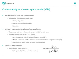 46
• We create terms from the item metadata
› Standard text mining preprocessing steps
• Filtering stopwords
• Filtering too rare/common terms
• Stemming
• Items are represented by a (sparse) vector of terms
› The vector of each item (=document) contains weights for each term.
› Weighting is often done by the TF-IDF scheme
• Rare terms are not less relevant than frequent terms (IDF).
• Multiple occurences in a document are not less relevent than a single occurence (TF).
• Invariant of the length of the document (normalization).
• Similarity measurement
› Most common: cosine similarity
• Scalar product of the L2 normalized vectors
Content Analyzer / Vector space model (VSM)

















T
k
k
T
k
k
T
k
kk
ww
ww
iisim
1
2
2
1
2
1
1
21
21 ),(
 