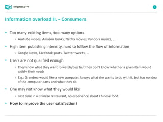 5
• Too many existing items, too many options
› YouTube videos, Amazon books, Netflix movies, Pandora musics, …
• High item publishing intensity, hard to follow the flow of information
› Google News, Facebook posts, Twitter tweets, …
• Users are not qualified enough
› They know what they want to watch/buy, but they don’t know whether a given item would
satisfy their needs
› E.g.: Grandma would like a new computer, knows what she wants to do with it, but has no idea
of the computer parts and what they do
• One may not know what they would like
› First time in a Chinese restaurant, no experience about Chinese food.
• How to improve the user satisfaction?
Information overload II. – Consumers
 