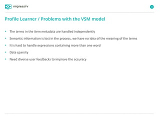52
• The terms in the item metadata are handled independently
• Semantic information is lost in the process, we have no idea of the meaning of the terms
• It is hard to handle expressions containing more than one word
• Data sparsity
• Need diverse user feedbacks to improve the accuracy
Profile Learner / Problems with the VSM model
 