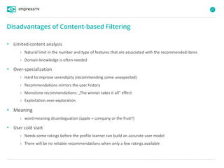 57
• Limited content analysis
› Natural limit in the number and type of features that are associated with the recommended items
› Domain knowledge is often needed
• Over-specialization
› Hard to improve serendipity (recommending some unexpected)
› Recommendations mirrors the user history
› Monotone recommendations: „The winner takes it all” effect
› Exploitation over exploration
• Meaning
› word meaning disambiguation (apple = company or the fruit?)
• User cold start
› Needs some ratings before the profile learner can build an accurate user model
› There will be no reliable recommendations when only a few ratings available
Disadvantages of Content-based Filtering
 