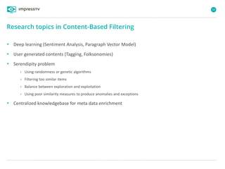 59
• Deep learning (Sentiment Analysis, Paragraph Vector Model)
• User generated contents (Tagging, Folksonomies)
• Serendipity problem
› Using randomness or genetic algorithms
› Filtering too similar items
› Balance between exploration and exploitation
› Using poor similarity measures to produce anomalies and exceptions
• Centralized knowledgebase for meta data enrichment
Research topics in Content-Based Filtering
 