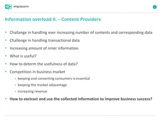 6
• Challange in handling ever increasing number of contents and corresponding data
• Challenge in handling transactional data
• Increasing amount of inner information
• What is useful?
• How to determ the usefulness of data?
• Competition in business market
› keeping and converting consumers is essential
› keeping the market adavantage
› increasing revenue
• How to exctract and use the collected information to improve business success?
Information overload II. – Content Providers
 