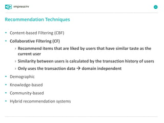 61
• Content-based Filtering (CBF)
• Collaborative Filtering (CF)
› Recommend items that are liked by users that have similar taste as the
current user
› Similarity between users is calculated by the transaction history of users
› Only uses the transaction data  domain independent
• Demographic
• Knowledge-based
• Community-based
• Hybrid recommendation systems
Recommendation Techniques
 