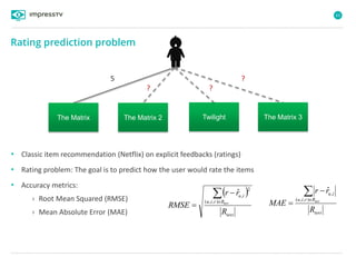 63
5 ?
?
The Matrix The Matrix 2 Twilight The Matrix 3
?
• Classic item recommendation (Netflix) on explicit feedbacks (ratings)
• Rating problem: The goal is to predict how the user would rate the items
• Accuracy metrics:
› Root Mean Squared (RMSE)
› Mean Absolute Error (MAE)
 
test
Rriu
iu
R
rr
RMSE test



),,(
2
,
ˆ
test
Rriu
iu
R
rr
MAE test



),,(
,
ˆ
Rating prediction problem
 