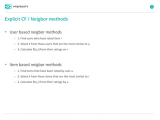 68
• User based neigbor methods
› 1. Find users who have rated item i
› 2. Select k from these users that are the most similar to u
› 3. Calculate R(u,i) from their ratings on i
• Item based neigbor methods
› 1. Find items that have been rated by user u
› 2. Select k from these items that are the most similar to i
› 3. Calculate R(u,i) from their ratings by u
Explicit CF / Neigbor methods
 