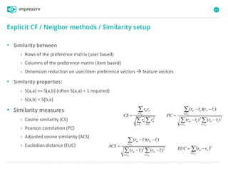 69
• Similarity between
› Rows of the preference matrix (user based)
› Columns of the preference matrix (item based)
› Dimension reduction on user/item preference vectors  feature vectors
• Similarity properties:
› S(a,a) >= S(a,b) (often S(a,a) = 1 required)
› S(a,b) = S(b,a)
• Similarity measures
› Cosine similarity (CS)
› Pearson correlation (PC)
› Adjusted cosine similarity (ACS)
› Eucledian distance (EUC)
Explicit CF / Neigbor methods / Similarity setup
2 2
uv
u v
ui vi
i I
ui vj
i I j I
r r
CS
r r

 


  






uvuv
uv
Ii
vvi
Ii
uui
Ii
vviuui
rrrr
rrrr
PC
22
)()(
))((
2 2
( )( )
( ) ( )
uv
uv uv
ui i vi i
i I
ui i vi i
i I i I
r r r r
ACS
r r r r

 
 

 

   

uvIi
viui rrEUC
2
 