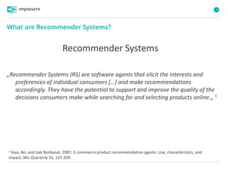 7
„Recommender Systems (RS) are software agents that elicit the interests and
preferences of individual consumers […] and make recommendations
accordingly. They have the potential to support and improve the quality of the
decisions consumers make while searching for and selecting products online.„ 1
What are Recommender Systems?
1 Xiao, Bo, and Izak Benbasat, 2007, E-commerce product recommendation agents: Use, characteristics, and
impact, Mis Quarterly 31, 137-209.
Recommender Systems
 