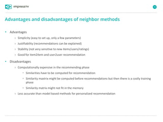 70
• Advantages
› Simplicity (easy to set up, only a few parameters)
› Justifiability (recommendations can be explained)
› Stability (not very sensitive to new items/users/ratings)
› Good for item2item and user2user recommendation
• Disadvantages
› Computationally expensive in the recommending phase
• Similarities have to be computed for recommendation
• Similarity maxtrix might be computed before recommendations but then there is a costly training
phase
• Similarity matrix might not fit in the memory
› Less accurate than model based methods for personalized recommendation
Advantages and disadvantages of neighbor methods
 