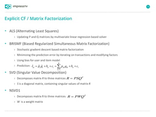 73
• ALS (Alternating Least Squares)
› Updating P and Q matrices by multivariate linear regression based solver
• BRISMF (Biased Regularized Simultaneous Matrix Factorization)
› Stochastic gradient descent based matrix factorization
› Minimizing the prediction error by iterating on transactions and modifying factors
› Using bias for user and item model
› Prediction:
• SVD (Singular Value Decomposition)
› Decomposes matrix R to three matrices
› S is a diagonal matrix, containing singular values of matrix R
• NSVD1
› Decomposes matrix R to three matrices
› W is a weight matrix
Explicit CF / Matrix Factorization
iu
K
k
kiukiuiuui cbqpcbqpr  1
ˆ

T
R PSQ
T
R PWQ
 