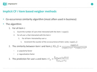 86
• Co-occurrence similarity algorithm (most often used in business)
• The algorithm:
1. For all item i:
1. Count the number of users that interacted with the item i: 𝑠𝑢𝑝𝑝(𝑖)
2. For all user u that interacted with the item i:
1. For all item i iteracted by user u:
1. Increment the counter of the co-occurrence of item i and j: 𝑠𝑢𝑝𝑝 𝑖, 𝑗
2. The similarity between item i and item j: 𝑆 𝑖, 𝑗 =
𝑠𝑢𝑝𝑝(𝑖,𝑗)
𝑠𝑢𝑝𝑝 𝑖 +𝛾 1−𝛼 𝑠𝑢𝑝𝑝 𝑗 +𝛾 𝛼
• 𝛼: popularity factor
• 𝛾: reguralization factor
3. The prediction for user u and item i: 𝑟 𝑢𝑖 =
𝑗∈𝐶 𝑢>0 𝑐 𝑢𝑗 𝑆(𝑖,𝑗)
𝑗∈𝐶 𝑢>0 𝑐 𝑢𝑗
Implicit CF / Item based neigbor methods
 