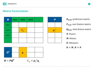 88
𝑹 = 𝑷𝑸 𝑻
𝑟 𝑢𝑖 = 𝒑 𝑢
𝑇 𝒒𝑖
𝑹 𝑵𝒙𝑴: preference matrix
𝑷 𝑵𝒙𝑲: user feature matrix
𝑸 𝑴𝒙𝑲: item feature matrix
𝑵: #users
𝑴: #items
𝑲: #features
𝑲 ≪ 𝑴, 𝑲 ≪ 𝑵
R Item1 Item2 Item3 …
User1
User2 𝒓 𝑢𝑖
User3
…
P
𝒑 𝑢
𝑇
QT
𝒒𝑖
Matrix Factorization
 