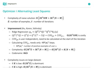 93
Optimizer / Alternating Least Squares
• Complexity of naive solution: 𝚶 𝑰𝑲 𝟐
𝑵𝑴 + 𝑰𝑲 𝟑
𝑵 + 𝑴
𝑬: number of examples, 𝑰 : number of iterations
• Improvement (Hu, Koren, Volinsky)
– Ridge Regression: 𝑝 𝑢 = 𝑄 𝑇 𝐶 𝑢 𝑄 −1 𝑄 𝑇 𝐶 𝑢 𝑅 𝑟 𝑢
– 𝑄 𝑇 𝐶 𝑢 𝑄 = 𝑄 𝑇 𝑄 + 𝑄 𝑇 𝐶 𝑢 − 𝐼 𝑄 = 𝐶𝑂𝑉𝑄0 + 𝐶𝑂𝑉𝑄+, 𝚶(𝑰𝑲 𝟐 𝑵𝑴) is costly
– 𝐶𝑂𝑉𝑄0 is user independent, need to be calculated at the start of the iteration
– Calculating 𝐶𝑂𝑉𝑄+ needs only #𝑷(𝒖)+
steps.
• #𝑷(𝒖)+
: number of positive examples of user u
– Complexity: 𝜪 𝑰𝑲 𝟐 𝑬 + 𝑰𝑲 𝟑(𝑵 + 𝑴) = 𝜪 𝑰𝑲 𝟐(𝑬 + 𝑲(𝑵 + 𝑴)
– Codename: IALS
• Complexity issues on large dataset:
– If 𝑲 is low: 𝜪(𝑰𝑲 𝟐
𝑬) is dominant
– If 𝑲 is high: 𝑶(𝑰𝑲 𝟑(𝑵 + 𝑴)) is dominant
 