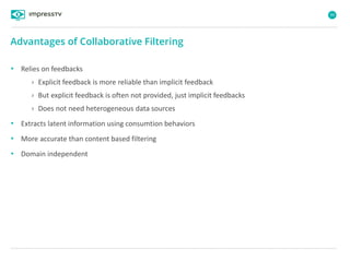 99
• Relies on feedbacks
› Explicit feedback is more reliable than implicit feedback
› But explicit feedback is often not provided, just implicit feedbacks
› Does not need heterogeneous data sources
• Extracts latent information using consumtion behaviors
• More accurate than content based filtering
• Domain independent
Advantages of Collaborative Filtering
 