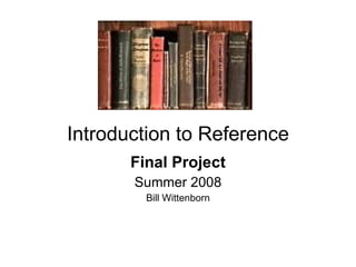 Introduction to Reference Final Project Summer 2008 Bill Wittenborn 