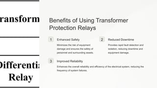 Benefits of Using Transformer
Protection Relays
1 Enhanced Safety
Minimizes the risk of equipment
damage and ensures the safety of
personnel and surrounding assets.
2 Reduced Downtime
Provides rapid fault detection and
isolation, reducing downtime and
equipment damage.
3 Improved Reliability
Enhances the overall reliability and efficiency of the electrical system, reducing the
frequency of system failures.
 