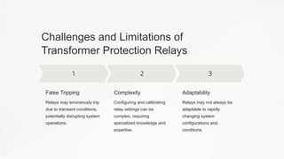 Challenges and Limitations of
Transformer Protection Relays
False Tripping
Relays may erroneously trip
due to transient conditions,
potentially disrupting system
operations.
Complexity
Configuring and calibrating
relay settings can be
complex, requiring
specialized knowledge and
expertise.
Adaptability
Relays may not always be
adaptable to rapidly
changing system
configurations and
conditions.
 