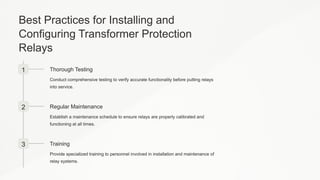 Best Practices for Installing and
Configuring Transformer Protection
Relays
1 Thorough Testing
Conduct comprehensive testing to verify accurate functionality before putting relays
into service.
2 Regular Maintenance
Establish a maintenance schedule to ensure relays are properly calibrated and
functioning at all times.
3 Training
Provide specialized training to personnel involved in installation and maintenance of
relay systems.
 