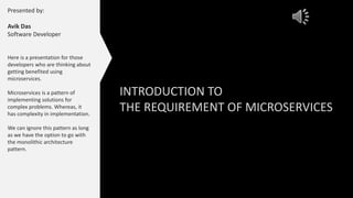 INTRODUCTION TO
THE REQUIREMENT OF MICROSERVICES
Presented by:
Avik Das
Software Developer
Here is a presentation for those
developers who are thinking about
getting benefited using
microservices.
Microservices is a pattern of
implementing solutions for
complex problems. Whereas, it
has complexity in implementation.
We can ignore this pattern as long
as we have the option to go with
the monolithic architecture
pattern.
 