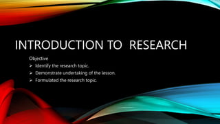 INTRODUCTION TO RESEARCH
Objective
 Identify the research topic.
 Demonstrate undertaking of the lesson.
 Formulated the research topic.
 